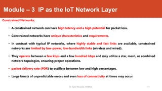 Module – 3 IP as the IoT Network Layer
Constrained Networks:
• A constrained network can have high latency and a high potential for packet loss.
• Constrained networks have unique characteristics and requirements.
• In contrast with typical IP networks, where highly stable and fast links are available, constrained
networks are limited by low-power, low-bandwidth links (wireless and wired).
• They operate between a few kbps and a few hundred kbps and may utilize a star, mesh, or combined
network topologies, ensuring proper operations.
• packet delivery rate (PDR) to oscillate between low and high percentages.
• Large bursts of unpredictable errors and even loss of connectivity at times may occur.
Dr. Syed Mustafa, HKBKCE. `31
 
