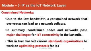 Module – 3 IP as the IoT Network Layer
Constrained Networks:
• Due to the low bandwidth, a constrained network that
overreacts can lead to a network collapse.
• In summary, constrained nodes and networks pose
major challenges for IoT connectivity in the last mile.
• This in turn has led various standards organizations to
work on optimizing protocols for IoT
Dr. Syed Mustafa, HKBKCE. `32
 
