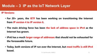 Module – 3 IP as the IoT Network Layer
IP Versions:
• For 20+ years, the IETF has been working on transitioning the Internet
from IP version 4 to IP version 6.
• The main driving force has been the lack of address space in IPv4 as the
Internet has grown.
• IPv6 has a much larger range of addresses that should not be exhausted for
the foreseeable future.
• Today, both versions of IP run over the Internet, but most traffic is still IPv4
based.
Dr. Syed Mustafa, HKBKCE. `33
 