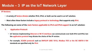Module – 3 IP as the IoT Network Layer
IP Versions:
• A variety of factors dictate whether IPv4, IPv6, or both can be used in an IoT solution.
• Most often these factors include a legacy protocol or technology that supports only IPv4.
The following are some of the main factors applicable to IPv4 and IPv6 support in an IoT solution:
1. Application Protocol:
• IoT devices implementing Ethernet or Wi-Fi interfaces can communicate over both IPv4 and IPv6, but
the application protocol may dictate the choice of the IP version.
• For example, SCADA protocols such as DNP3/IP (IEEE 1815), Modbus TCP, or the IEC 60870-5-104
standards are specified only for IPv4.
Dr. Syed Mustafa, HKBKCE. `34
 
