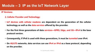 Module – 3 IP as the IoT Network Layer
IP Versions:
2. Cellular Provider and Technology:
• IoT devices with cellular modems are dependent on the generation of the cellular
technology as well as the data services offered by the provider.
• For the first three generations of data services—GPRS, Edge, and 3G—IPv4 is the base
protocol version.
• Consequently, if IPv6 is used with these generations, it must be tunneled over IPv4.
• On 4G/LTE networks, data services can use IPv4 or IPv6 as a base protocol, depending
on the provider.
Dr. Syed Mustafa, HKBKCE. `35
 