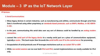 Module – 3 IP as the IoT Network Layer
IP Versions:
3. Serial Communications:
 Many legacy devices in certain industries, such as manufacturing and utilities, communicate through serial lines
Data is transferred using either proprietary or standards-based protocols, such as DNP3, Modbus, or IEC 60870-
5-101.
 In the past, communicating this serial data over any sort of distance could be handled by an analog modem
connection.
 connect the serial port of the legacy device to a nearby serial port on a piece of communications equipment,
typically a router. This local router then forwards the serial traffic over IP to the central server for processing.
 Encapsulation of serial protocols over IP leverages mechanisms such as raw socket TCP or UDP.
 While raw socket sessions can run over both IPv4 and IPv6, current implementations are mostly available for IPv4
only.
Dr. Syed Mustafa, HKBKCE. `36
 