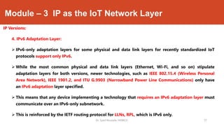 Module – 3 IP as the IoT Network Layer
IP Versions:
4. IPv6 Adaptation Layer:
 IPv6-only adaptation layers for some physical and data link layers for recently standardized IoT
protocols support only IPv6.
 While the most common physical and data link layers (Ethernet, Wi-Fi, and so on) stipulate
adaptation layers for both versions, newer technologies, such as IEEE 802.15.4 (Wireless Personal
Area Network), IEEE 1901.2, and ITU G.9903 (Narrowband Power Line Communications) only have
an IPv6 adaptation layer specified.
 This means that any device implementing a technology that requires an IPv6 adaptation layer must
communicate over an IPv6-only subnetwork.
 This is reinforced by the IETF routing protocol for LLNs, RPL, which is IPv6 only.
Dr. Syed Mustafa, HKBKCE. `37
 
