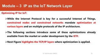 Module – 3 IP as the IoT Network Layer
Optimizing IP for IoT:
While the Internet Protocol is key for a successful Internet of Things,
constrained nodes and constrained networks mandate optimization at
various layers and on multiple protocols of the IP architecture.
The following sections introduce some of these optimizations already
available from the market or under development by the IETF.
Next Figure highlights the TCP/IP layers where optimization is applied.
Dr. Syed Mustafa, HKBKCE. `38
 