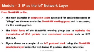 Module – 3 IP as the IoT Network Layer
From 6LoWPAN to 6Lo:
 The main examples of adaptation layers optimized for constrained nodes or
“things” are the ones under the 6LoWPAN working group and its successor,
the 6Lo working group.
 The initial focus of the 6LoWPAN working group was to optimize the
transmission of IPv6 packets over constrained networks such as IEEE
802.15.4.
 Figure shows an example of an IoT protocol stack using the 6LoWPAN
adaptation layer beside the well-known IP protocol stack for reference.
Dr. Syed Mustafa, HKBKCE. `41
 