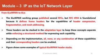Module – 3 IP as the IoT Network Layer
From 6LoWPAN to 6Lo:
 The 6LoWPAN working group published several RFCs, but RFC 4994 is foundational
because it defines frame headers for the capabilities of header compression,
fragmentation, and mesh addressing.
 These headers can be stacked in the adaptation layer to keep these concepts separate
while enforcing a structured method for expressing each capability.
 Depending on the implementation, all, none, or any combination of these capabilities
and their corresponding headers can be enabled.
 Figure shows some examples of typical 6LoWPAN header stacks.
Dr. Syed Mustafa, HKBKCE. `43
 