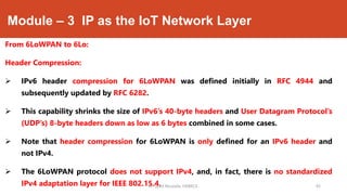 Module – 3 IP as the IoT Network Layer
From 6LoWPAN to 6Lo:
Header Compression:
 IPv6 header compression for 6LoWPAN was defined initially in RFC 4944 and
subsequently updated by RFC 6282.
 This capability shrinks the size of IPv6’s 40-byte headers and User Datagram Protocol’s
(UDP’s) 8-byte headers down as low as 6 bytes combined in some cases.
 Note that header compression for 6LoWPAN is only defined for an IPv6 header and
not IPv4.
 The 6LoWPAN protocol does not support IPv4, and, in fact, there is no standardized
IPv4 adaptation layer for IEEE 802.15.4.Dr. Syed Mustafa, HKBKCE. `45
 