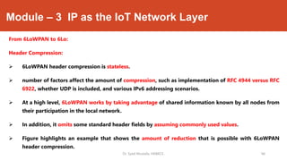 Module – 3 IP as the IoT Network Layer
From 6LoWPAN to 6Lo:
Header Compression:
 6LoWPAN header compression is stateless.
 number of factors affect the amount of compression, such as implementation of RFC 4944 versus RFC
6922, whether UDP is included, and various IPv6 addressing scenarios.
 At a high level, 6LoWPAN works by taking advantage of shared information known by all nodes from
their participation in the local network.
 In addition, it omits some standard header fields by assuming commonly used values.
 Figure highlights an example that shows the amount of reduction that is possible with 6LoWPAN
header compression.
Dr. Syed Mustafa, HKBKCE. `46
 