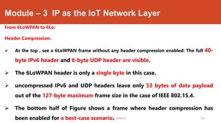Module – 3 IP as the IoT Network Layer
From 6LoWPAN to 6Lo:
Header Compression:
 At the top , see a 6LoWPAN frame without any header compression enabled: The full 40-
byte IPv6 header and 8-byte UDP header are visible.
 The 6LoWPAN header is only a single byte in this case.
 uncompressed IPv6 and UDP headers leave only 53 bytes of data payload
out of the 127-byte maximum frame size in the case of IEEE 802.15.4.
 The bottom half of Figure shows a frame where header compression has
been enabled for a best-case scenario.Dr. Syed Mustafa, HKBKCE. `48
 