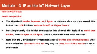 Module – 3 IP as the IoT Network Layer
From 6LoWPAN to 6Lo:
Header Compression:
 The 6LoWPAN header increases to 2 bytes to accommodate the compressed IPv6
header, and UDP has been reduced in half, to 4 bytes from 8.
 Most importantly, the header compression has allowed the payload to more than
double, from 53 bytes to 108 bytes, which is obviously much more efficient.
 Note that the 2-byte header compression applies to intra-cell communications, while
communications external to the cell may require some field of the header to not be
compressed.
Dr. Syed Mustafa, HKBKCE. `49
 