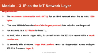 Module – 3 IP as the IoT Network Layer
Fragmentation:
 The maximum transmission unit (MTU) for an IPv6 network must be at least 1280
bytes.
 The term MTU defines the size of the largest protocol data unit that can be passed.
 For IEEE 802.15.4, 127 bytes is the MTU.
 In IPv6, with a much larger MTU, is carried inside the 802.15.4 frame with a much
smaller one.
 To remedy this situation, large IPv6 packets must be fragmented across multiple
802.15.4 frames at Layer 2.
Dr. Syed Mustafa, HKBKCE. `50
 
