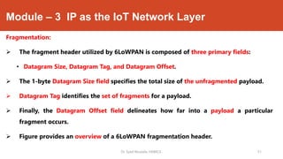 Module – 3 IP as the IoT Network Layer
Fragmentation:
 The fragment header utilized by 6LoWPAN is composed of three primary fields:
• Datagram Size, Datagram Tag, and Datagram Offset.
 The 1-byte Datagram Size field specifies the total size of the unfragmented payload.
 Datagram Tag identifies the set of fragments for a payload.
 Finally, the Datagram Offset field delineates how far into a payload a particular
fragment occurs.
 Figure provides an overview of a 6LoWPAN fragmentation header.
Dr. Syed Mustafa, HKBKCE. `51
 