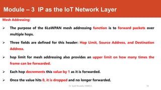 Module – 3 IP as the IoT Network Layer
Mesh Addressing:
 The purpose of the 6LoWPAN mesh addressing function is to forward packets over
multiple hops.
 Three fields are defined for this header: Hop Limit, Source Address, and Destination
Address.
 hop limit for mesh addressing also provides an upper limit on how many times the
frame can be forwarded.
 Each hop decrements this value by 1 as it is forwarded.
 Once the value hits 0, it is dropped and no longer forwarded.
Dr. Syed Mustafa, HKBKCE. 54
 