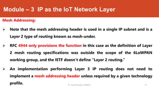 Module – 3 IP as the IoT Network Layer
Mesh Addressing:
 Note that the mesh addressing header is used in a single IP subnet and is a
Layer 2 type of routing known as mesh-under.
 RFC 4944 only provisions the function in this case as the definition of Layer
2 mesh routing specifications was outside the scope of the 6LoWPAN
working group, and the IETF doesn’t define “Layer 2 routing.”
 An implementation performing Layer 3 IP routing does not need to
implement a mesh addressing header unless required by a given technology
profile. Dr. Syed Mustafa, HKBKCE. 57
 