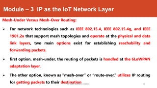 Module – 3 IP as the IoT Network Layer
Mesh-Under Versus Mesh-Over Routing:
 For network technologies such as IEEE 802.15.4, IEEE 802.15.4g, and IEEE
1901.2a that support mesh topologies and operate at the physical and data
link layers, two main options exist for establishing reachability and
forwarding packets.
 first option, mesh-under, the routing of packets is handled at the 6LoWPAN
adaptation layer.
 The other option, known as “mesh-over” or “route-over,” utilizes IP routing
for getting packets to their destinationDr. Syed Mustafa, HKBKCE. 58
 