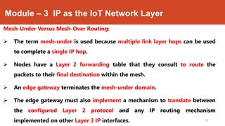 Module – 3 IP as the IoT Network Layer
Mesh-Under Versus Mesh-Over Routing:
 The term mesh-under is used because multiple link layer hops can be used
to complete a single IP hop.
 Nodes have a Layer 2 forwarding table that they consult to route the
packets to their final destination within the mesh.
 An edge gateway terminates the mesh-under domain.
 The edge gateway must also implement a mechanism to translate between
the configured Layer 2 protocol and any IP routing mechanism
implemented on other Layer 3 IP interfaces.Dr. Syed Mustafa, HKBKCE. 59
 