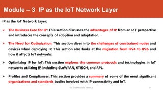 Module – 3 IP as the IoT Network Layer
IP as the IoT Network Layer:
 The Business Case for IP: This section discusses the advantages of IP from an IoT perspective
and introduces the concepts of adoption and adaptation.
 The Need for Optimization: This section dives into the challenges of constrained nodes and
devices when deploying IP. This section also looks at the migration from IPv4 to IPv6 and
how it affects IoT networks.
 Optimizing IP for IoT: This section explores the common protocols and technologies in IoT
networks utilizing IP, including 6LoWPAN, 6TiSCH, and RPL.
 Profiles and Compliances: This section provides a summary of some of the most significant
organizations and standards bodies involved with IP connectivity and IoT.
Dr. Syed Mustafa, HKBKCE. 6
 