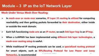 Module – 3 IP as the IoT Network Layer
Mesh-Under Versus Mesh-Over Routing:
 In mesh-over or route-over scenarios, IP Layer 33 routing is utilized for computing
reachability and then getting packets forwarded to their destination, either inside
or outside the mesh domain.
 Each full-functioning node acts as an IP router, so each link layer hop is an IP hop.
 When a LoWPAN has been implemented using different link layer technologies, a
mesh-over routing setup is useful.
 While traditional IP routing protocols can be used, a specialized routing protocol
for smart objects, such as RPL(Routing Protocol for Low Power and Lossy
Networks), is recommended
Dr. Syed Mustafa, HKBKCE. 60
 