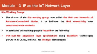 Module – 3 IP as the IoT Network Layer
6Lo Working Group:
 The charter of the 6Lo working group, now called the IPv6 over Networks of
Resource-Constrained Nodes, is to facilitate the IPv6 connectivity over
constrained-node networks.
 In particular, this working group is focused on the following:
 IPv6-over-foo adaptation layer specifications using 6LoWPAN technologies
(RFC4944, RFC6282, RFC6775) for link layer technologies:
Dr. Syed Mustafa, HKBKCE. 61
 