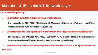 Module – 3 IP as the IoT Network Layer
6Lo Working Group:
 Information and data models such as MIB modules:
• One example is RFC 7388, “Definition of Managed Objects for IPv6 over Low-Power
Wireless Personal Area Networks (6LoWPANs).”
 Optimizations that are applicable to more than one adaptation layer specification:
• For example, this includes RFC 7400, “6LoWPAN-GHC: Generic Header Compression for
IPv6 over Low-Power Wireless Personal Area Networks (6LoWPANs).”
 Informational and maintenance publications needed for the IETF specifications in
this area
Dr. Syed Mustafa, HKBKCE. 63
 