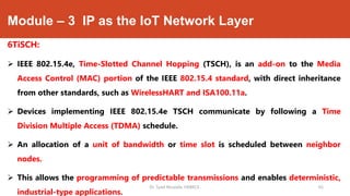 Module – 3 IP as the IoT Network Layer
6TiSCH:
 IEEE 802.15.4e, Time-Slotted Channel Hopping (TSCH), is an add-on to the Media
Access Control (MAC) portion of the IEEE 802.15.4 standard, with direct inheritance
from other standards, such as WirelessHART and ISA100.11a.
 Devices implementing IEEE 802.15.4e TSCH communicate by following a Time
Division Multiple Access (TDMA) schedule.
 An allocation of a unit of bandwidth or time slot is scheduled between neighbor
nodes.
 This allows the programming of predictable transmissions and enables deterministic,
industrial-type applications.
Dr. Syed Mustafa, HKBKCE. 65
 