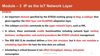 Module – 3 IP as the IoT Network Layer
6TiSCH:
 An important element specified by the 6TiSCH working group is 6top, a sublayer that
glues together the MAC layer and 6LoWPAN adaptation layer.
 This sublayer provides commands to the upper network layers, such as RPL.
 In return, these commands enable functionalities including network layer routing
decisions, configuration, and control procedures for 6TiSCH schedule management.
 The IEEE 802.15.4e standard defines a time slot structure, but it does not mandate a
scheduling algorithm for how the time slots are utilized.
 Scheduling is critical because it can affect throughput, latency, and power
consumption Dr. Syed Mustafa, HKBKCE. 67
 