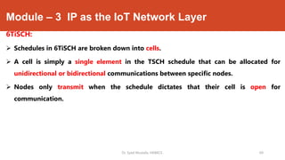 Module – 3 IP as the IoT Network Layer
6TiSCH:
 Schedules in 6TiSCH are broken down into cells.
 A cell is simply a single element in the TSCH schedule that can be allocated for
unidirectional or bidirectional communications between specific nodes.
 Nodes only transmit when the schedule dictates that their cell is open for
communication.
Dr. Syed Mustafa, HKBKCE. 69
 