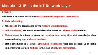 Module – 3 IP as the IoT Network Layer
6TiSCH:
The 6TiSCH architecture defines four schedule management mechanisms:
1. Static scheduling:
 All nodes in the constrained network share a fixed schedule.
 Cells are shared, and nodes contend for slot access in a slotted aloha manner.
 Slotted aloha is a basic protocol for sending data using time slot boundaries when
communicating over a shared medium.
 Static scheduling is a simple scheduling mechanism that can be used upon initial
implementation or as a fallback in the case of network malfunction.
Dr. Syed Mustafa, HKBKCE. 70
 