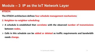 Module – 3 IP as the IoT Network Layer
6TiSCH:
The 6TiSCH architecture defines four schedule management mechanisms:
2. Neighbor-to-neighbor scheduling:
 A schedule is established that correlates with the observed number of transmissions
between nodes.
 Cells in this schedule can be added or deleted as traffic requirements and bandwidth
needs change.
Dr. Syed Mustafa, HKBKCE. 71
 