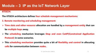 Module – 3 IP as the IoT Network Layer
6TiSCH:
The 6TiSCH architecture defines four schedule management mechanisms:
3. Remote monitoring and scheduling management:
 Time slots and other resource allocation are handled by a management entity that can
be multiple hops away.
 The scheduling mechanism leverages 6top and even CoAP(Constrained Application
Protocol) in some scenarios.
 This scheduling mechanism provides quite a bit of flexibility and control in allocating
cells for communication between nodes.
Dr. Syed Mustafa, HKBKCE. 72
 