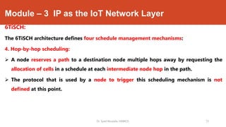 Module – 3 IP as the IoT Network Layer
6TiSCH:
The 6TiSCH architecture defines four schedule management mechanisms:
4. Hop-by-hop scheduling:
 A node reserves a path to a destination node multiple hops away by requesting the
allocation of cells in a schedule at each intermediate node hop in the path.
 The protocol that is used by a node to trigger this scheduling mechanism is not
defined at this point.
Dr. Syed Mustafa, HKBKCE. 73
 