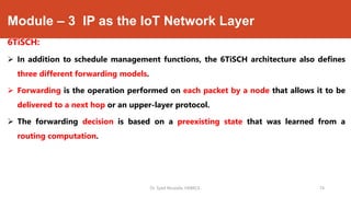 Module – 3 IP as the IoT Network Layer
6TiSCH:
 In addition to schedule management functions, the 6TiSCH architecture also defines
three different forwarding models.
 Forwarding is the operation performed on each packet by a node that allows it to be
delivered to a next hop or an upper-layer protocol.
 The forwarding decision is based on a preexisting state that was learned from a
routing computation.
Dr. Syed Mustafa, HKBKCE. 74
 