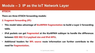 Module – 3 IP as the IoT Network Layer
6TiSCH:
There are three 6TiSCH forwarding models:
2. Fragment forwarding (FF):
• This model takes advantage of 6LoWPAN fragmentation to build a Layer 2 forwarding
table.
• IPv6 packets can get fragmented at the 6LoWPAN sublayer to handle the differences
between IEEE 802.15.4 payload size and IPv6 MTU.
• Additional headers for RPL source route information can further contribute to the
need for fragmentation.
Dr. Syed Mustafa, HKBKCE. 76
 