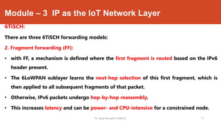 Module – 3 IP as the IoT Network Layer
6TiSCH:
There are three 6TiSCH forwarding models:
2. Fragment forwarding (FF):
• with FF, a mechanism is defined where the first fragment is routed based on the IPv6
header present.
• The 6LoWPAN sublayer learns the next-hop selection of this first fragment, which is
then applied to all subsequent fragments of that packet.
• Otherwise, IPv6 packets undergo hop-by-hop reassembly.
• This increases latency and can be power- and CPU-intensive for a constrained node.
Dr. Syed Mustafa, HKBKCE. 77
 