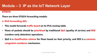 Module – 3 IP as the IoT Network Layer
6TiSCH:
There are three 6TiSCH forwarding models:
3. IPv6 Forwarding (6F):
• This model forwards traffic based on its IPv6 routing table.
• Flows of packets should be prioritized by traditional QoS (quality of service) and RED
(random early detection) operations.
• QoS is a classification scheme for flows based on their priority, and RED is a common
congestion avoidance mechanism.
Dr. Syed Mustafa, HKBKCE. 78
 
