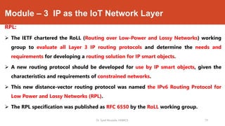 Module – 3 IP as the IoT Network Layer
RPL:
 The IETF chartered the RoLL (Routing over Low-Power and Lossy Networks) working
group to evaluate all Layer 3 IP routing protocols and determine the needs and
requirements for developing a routing solution for IP smart objects.
 A new routing protocol should be developed for use by IP smart objects, given the
characteristics and requirements of constrained networks.
 This new distance-vector routing protocol was named the IPv6 Routing Protocol for
Low Power and Lossy Networks (RPL).
 The RPL specification was published as RFC 6550 by the RoLL working group.
Dr. Syed Mustafa, HKBKCE. 79
 