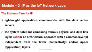 Module – 3 IP as the IoT Network Layer
The Business Case for IP:
 lightweight applications communicate with the data center
servers.
 the system solutions combining various physical and data link
layers call for an architectural approach with a common layer(s)
independent from the lower (connectivity) and/or upper
(application) layers.
Dr. Syed Mustafa, HKBKCE. 8
 