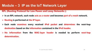 Module – 3 IP as the IoT Network Layer
RPL (Routing Protocol for Low Power and Lossy Networks ):
 In an RPL network, each node acts as a router and becomes part of a mesh network.
 Routing is performed at the IP layer.
 Each node examines every received IPv6 packet and determines the next-hop
destination based on the information contained in the IPv6 header.
 No information from the MAC-layer header is needed to perform next-hop
determination.
Dr. Syed Mustafa, HKBKCE. 80
 