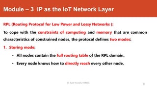 Module – 3 IP as the IoT Network Layer
RPL (Routing Protocol for Low Power and Lossy Networks ):
To cope with the constraints of computing and memory that are common
characteristics of constrained nodes, the protocol defines two modes:
1. Storing mode:
• All nodes contain the full routing table of the RPL domain.
• Every node knows how to directly reach every other node.
Dr. Syed Mustafa, HKBKCE.
81
 
