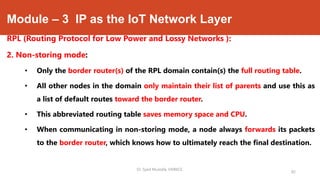 Module – 3 IP as the IoT Network Layer
RPL (Routing Protocol for Low Power and Lossy Networks ):
2. Non-storing mode:
• Only the border router(s) of the RPL domain contain(s) the full routing table.
• All other nodes in the domain only maintain their list of parents and use this as
a list of default routes toward the border router.
• This abbreviated routing table saves memory space and CPU.
• When communicating in non-storing mode, a node always forwards its packets
to the border router, which knows how to ultimately reach the final destination.
Dr. Syed Mustafa, HKBKCE.
82
 