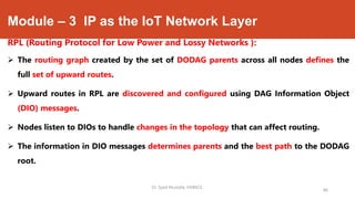 Module – 3 IP as the IoT Network Layer
RPL (Routing Protocol for Low Power and Lossy Networks ):
 The routing graph created by the set of DODAG parents across all nodes defines the
full set of upward routes.
 Upward routes in RPL are discovered and configured using DAG Information Object
(DIO) messages.
 Nodes listen to DIOs to handle changes in the topology that can affect routing.
 The information in DIO messages determines parents and the best path to the DODAG
root.
Dr. Syed Mustafa, HKBKCE.
86
 