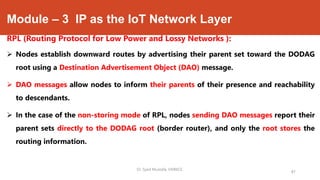 Module – 3 IP as the IoT Network Layer
RPL (Routing Protocol for Low Power and Lossy Networks ):
 Nodes establish downward routes by advertising their parent set toward the DODAG
root using a Destination Advertisement Object (DAO) message.
 DAO messages allow nodes to inform their parents of their presence and reachability
to descendants.
 In the case of the non-storing mode of RPL, nodes sending DAO messages report their
parent sets directly to the DODAG root (border router), and only the root stores the
routing information.
Dr. Syed Mustafa, HKBKCE.
87
 