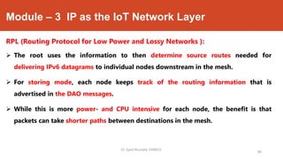 Module – 3 IP as the IoT Network Layer
RPL (Routing Protocol for Low Power and Lossy Networks ):
 The root uses the information to then determine source routes needed for
delivering IPv6 datagrams to individual nodes downstream in the mesh.
 For storing mode, each node keeps track of the routing information that is
advertised in the DAO messages.
 While this is more power- and CPU intensive for each node, the benefit is that
packets can take shorter paths between destinations in the mesh.
Dr. Syed Mustafa, HKBKCE.
88
 