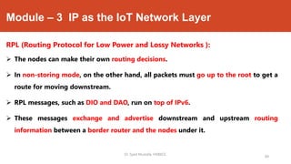 Module – 3 IP as the IoT Network Layer
RPL (Routing Protocol for Low Power and Lossy Networks ):
 The nodes can make their own routing decisions.
 In non-storing mode, on the other hand, all packets must go up to the root to get a
route for moving downstream.
 RPL messages, such as DIO and DAO, run on top of IPv6.
 These messages exchange and advertise downstream and upstream routing
information between a border router and the nodes under it.
Dr. Syed Mustafa, HKBKCE.
89
 