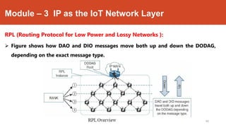 Module – 3 IP as the IoT Network Layer
RPL (Routing Protocol for Low Power and Lossy Networks ):
 Figure shows how DAO and DIO messages move both up and down the DODAG,
depending on the exact message type.
Dr. Syed Mustafa, HKBKCE.
90
 