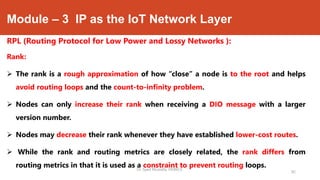 Module – 3 IP as the IoT Network Layer
RPL (Routing Protocol for Low Power and Lossy Networks ):
Rank:
 The rank is a rough approximation of how “close” a node is to the root and helps
avoid routing loops and the count-to-infinity problem.
 Nodes can only increase their rank when receiving a DIO message with a larger
version number.
 Nodes may decrease their rank whenever they have established lower-cost routes.
 While the rank and routing metrics are closely related, the rank differs from
routing metrics in that it is used as a constraint to prevent routing loops.Dr. Syed Mustafa, HKBKCE.
92
 