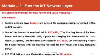 Module – 3 IP as the IoT Network Layer
RPL (Routing Protocol for Low Power and Lossy Networks ):
RPL Headers:
 Specific network layer headers are defined for datagrams being forwarded within
an RPL domain.
 One of the headers is standardized in RFC 6553, “The Routing Protocol for Low-
Power and Lossy Networks (RPL) Option for Carrying RPL Information in Data-
Plane Datagrams,” and the other is discussed in RFC 6554, “An IPv6 Routing Header
for Source Routes with the Routing Protocol for Low-Power and Lossy Networks
(RPL).”
 RFC 6553 defines a new IPv6 option, known as the RPL option.
Dr. Syed Mustafa, HKBKCE.
93
 