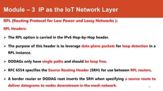 Module – 3 IP as the IoT Network Layer
RPL (Routing Protocol for Low Power and Lossy Networks ):
RPL Headers:
 The RPL option is carried in the IPv6 Hop-by-Hop header.
 The purpose of this header is to leverage data-plane packets for loop detection in a
RPL instance.
 DODAGs only have single paths and should be loop free.
 RFC 6554 specifies the Source Routing Header (SRH) for use between RPL routers.
 A border router or DODAG root inserts the SRH when specifying a source route to
deliver datagrams to nodes downstream in the mesh network.Dr. Syed Mustafa, HKBKCE.
94
 