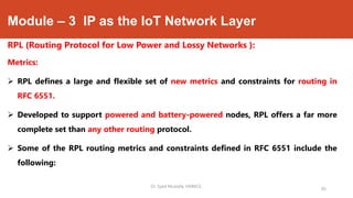 Module – 3 IP as the IoT Network Layer
RPL (Routing Protocol for Low Power and Lossy Networks ):
Metrics:
 RPL defines a large and flexible set of new metrics and constraints for routing in
RFC 6551.
 Developed to support powered and battery-powered nodes, RPL offers a far more
complete set than any other routing protocol.
 Some of the RPL routing metrics and constraints defined in RFC 6551 include the
following:
Dr. Syed Mustafa, HKBKCE.
95
 