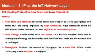 Module – 3 IP as the IoT Network Layer
RPL (Routing Protocol for Low Power and Lossy Networks ):
Metrics:
 Node State and Attribute: Identifies nodes that function as traffic aggregators and
nodes that are being impacted by high workloads. High workloads could be
indicative of nodes that have incurred high CPU or low memory states.
 Node Energy: Avoids nodes with low power, so a battery-powered node that is
running out of energy can be avoided and the life of that node and the network can
be prolonged.
 Throughput: Provides the amount of throughput for a node link. Often, nodes
conserving power use lower throughput.
Dr. Syed Mustafa, HKBKCE.
98
 